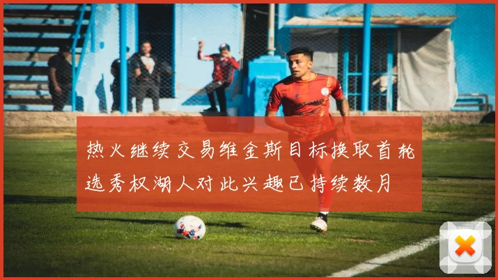 热火继续交易维金斯目标换取首轮选秀权湖人对此兴趣已持续数月