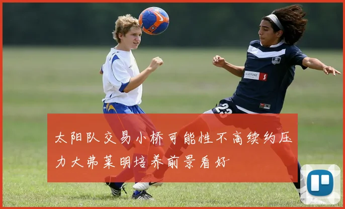 太阳队交易小桥可能性不高续约压力大弗莱明培养前景看好