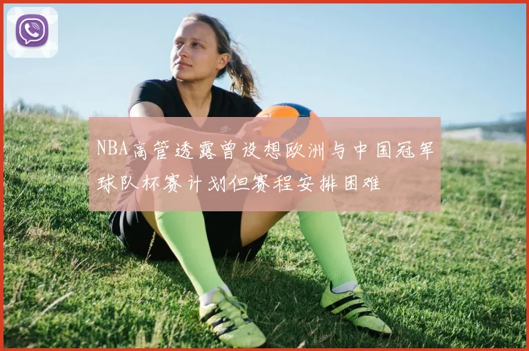 NBA高管透露曾设想欧洲与中国冠军球队杯赛计划但赛程安排困难