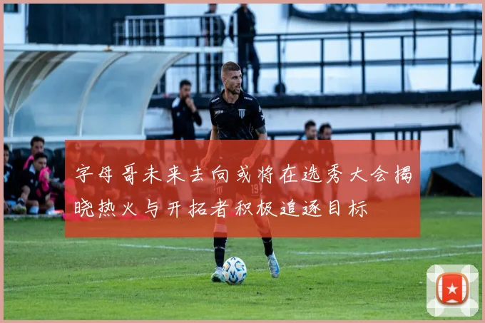 字母哥未来去向或将在选秀大会揭晓热火与开拓者积极追逐目标