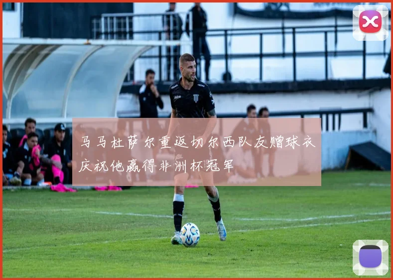 马马杜萨尔重返切尔西队友赠球衣庆祝他赢得非洲杯冠军