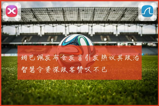 姆巴佩发布会发言引发热议其政治智慧令资深政客赞叹不已