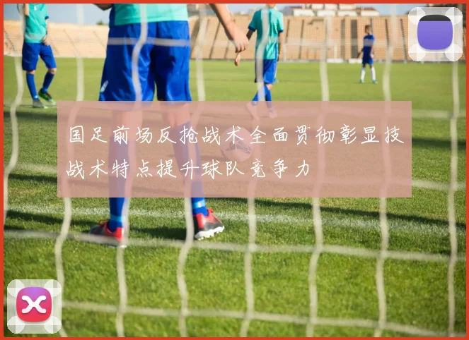 国足前场反抢战术全面贯彻彰显技战术特点提升球队竞争力