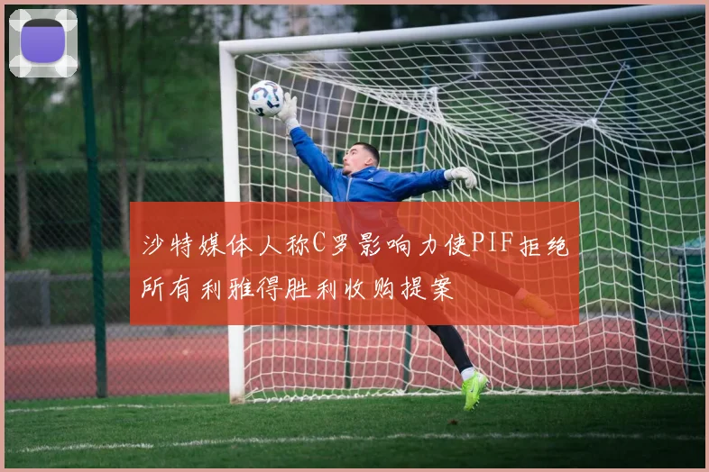 沙特媒体人称C罗影响力使PIF拒绝所有利雅得胜利收购提案