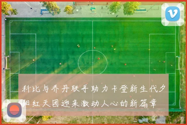 科比与乔丹联手助力卡登新生代夕阳红天团迎来激动人心的新篇章