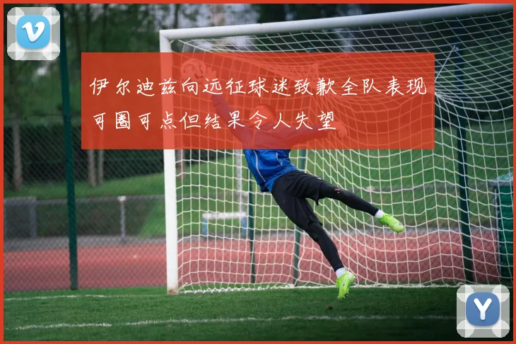 伊尔迪兹向远征球迷致歉全队表现可圈可点但结果令人失望