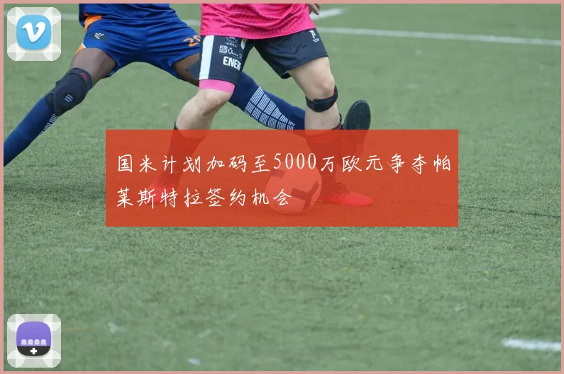 国米计划加码至5000万欧元争夺帕莱斯特拉签约机会