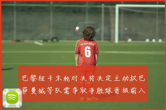 巴黎纽卡末轮对决将决定主动权巴萨曼城等队需争取净胜球晋级前八