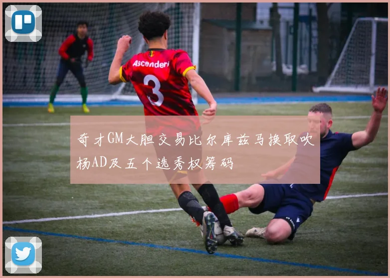 奇才GM大胆交易比尔库兹马换取吹杨AD及五个选秀权筹码