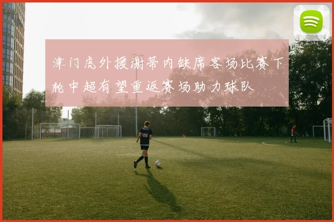 津门虎外援谢蒂内缺席客场比赛下轮中超有望重返赛场助力球队