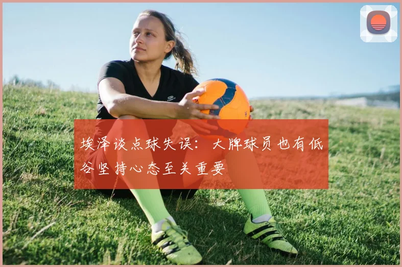 埃泽谈点球失误：大牌球员也有低谷坚持心态至关重要