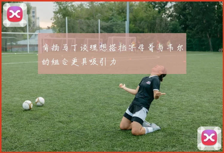 肯扬马丁谈理想搭档字母哥与韦尔的组合更具吸引力
