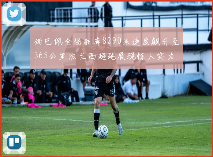 姆巴佩全场狂奔8290米速度飙升至365公里法兰西超跑展现惊人实力