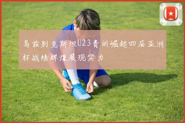 乌兹别克斯坦U23青训崛起四届亚洲杯战绩辉煌展现实力