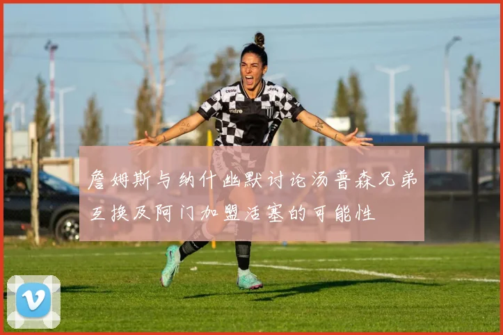 詹姆斯与纳什幽默讨论汤普森兄弟互换及阿门加盟活塞的可能性
