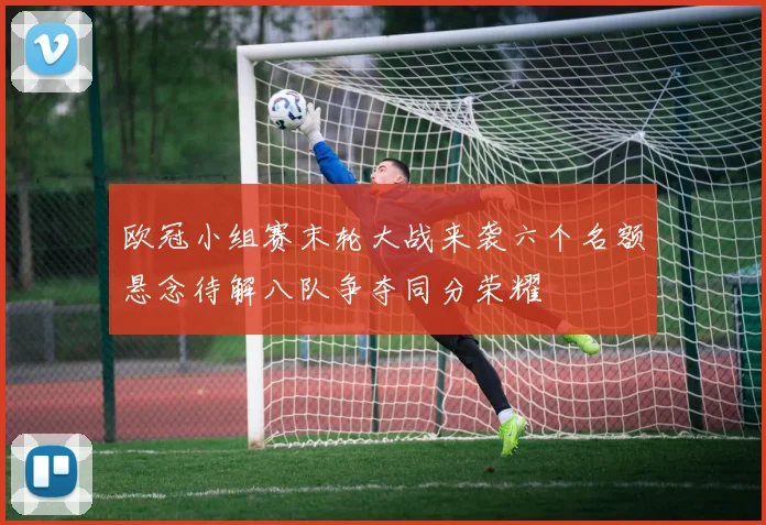 欧冠小组赛末轮大战来袭六个名额悬念待解八队争夺同分荣耀
