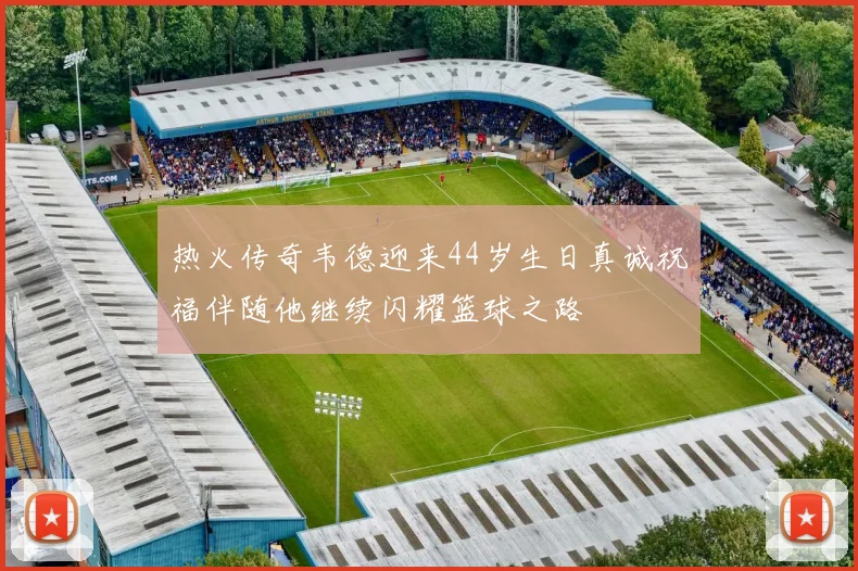 热火传奇韦德迎来44岁生日真诚祝福伴随他继续闪耀篮球之路