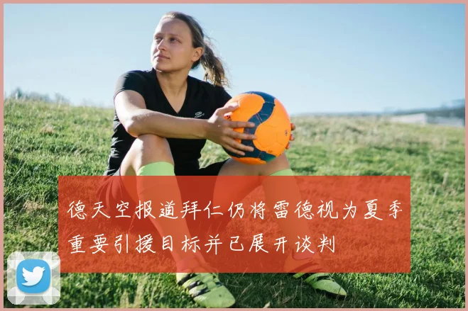 德天空报道拜仁仍将雷德视为夏季重要引援目标并已展开谈判