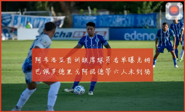 阿韦洛亚首训缺席球员名单曝光姆巴佩罗德里戈阿诺德等六人未到场