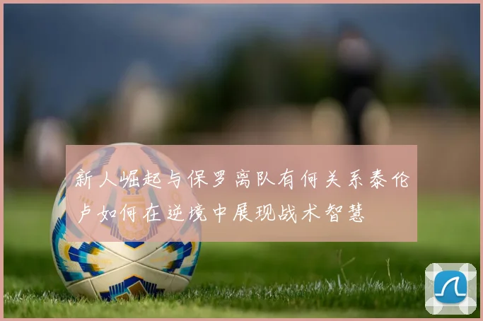 新人崛起与保罗离队有何关系泰伦卢如何在逆境中展现战术智慧