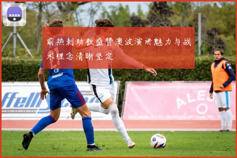 前热刺助教盛赞澳波演讲魅力与战术理念清晰坚定