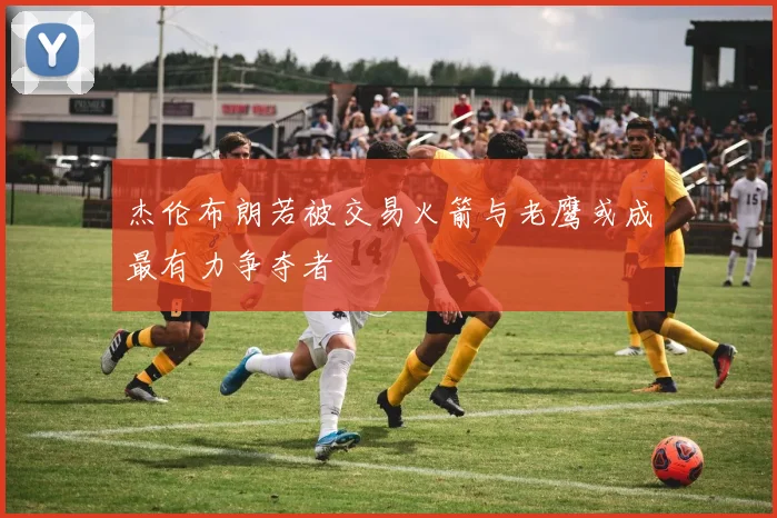 杰伦布朗若被交易火箭与老鹰或成最有力争夺者