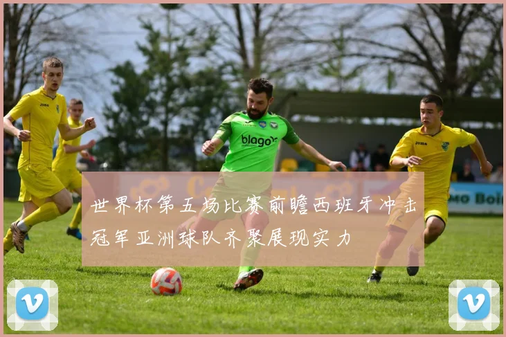 世界杯第五场比赛前瞻西班牙冲击冠军亚洲球队齐聚展现实力