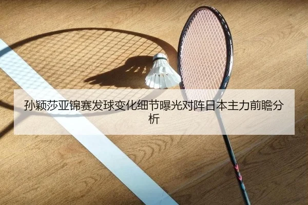 孙颖莎亚锦赛发球变化细节曝光对阵日本主力前瞻分析